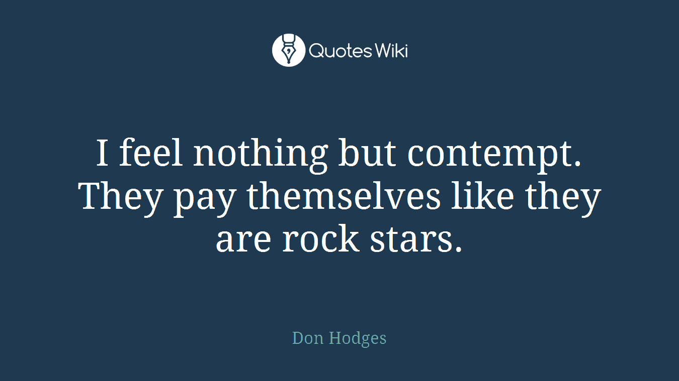 I feel nothing but contempt. They pay themselves like they are rock stars.