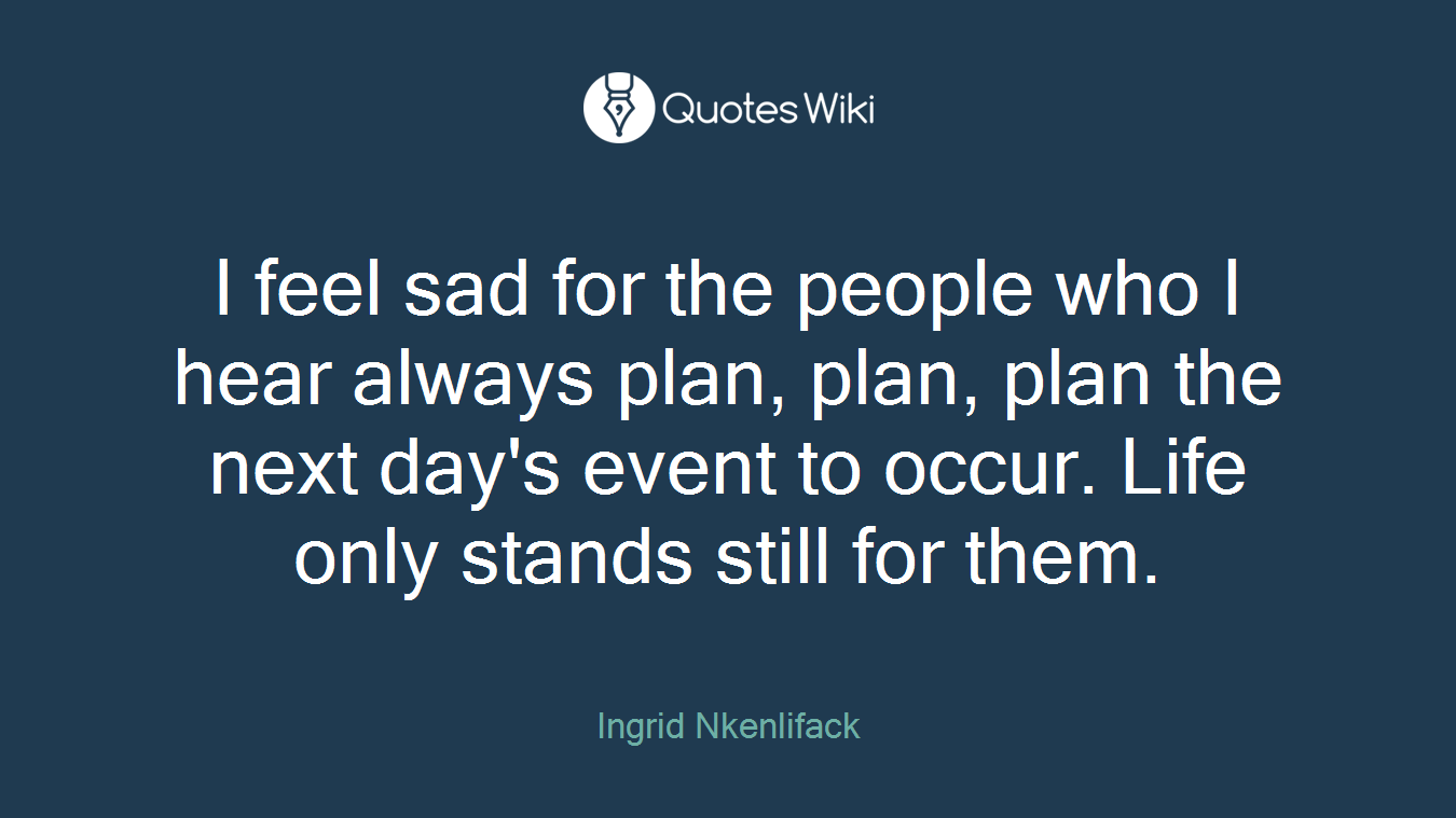 I feel sad for the people who I hear always plan, plan, plan the next day's event to occur. Life only stands still for them.