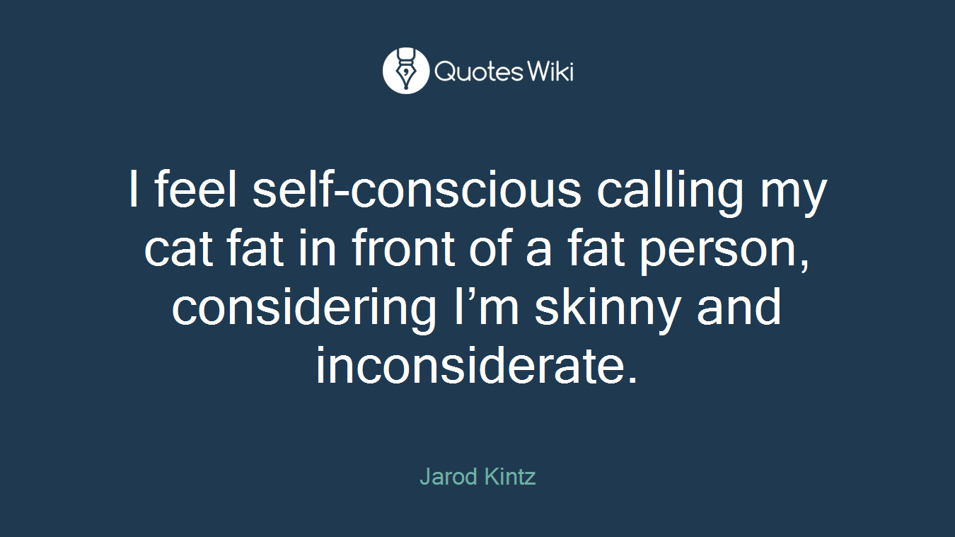 I feel self-conscious calling my cat fat in front of a fat person, considering I’m skinny and inconsiderate.