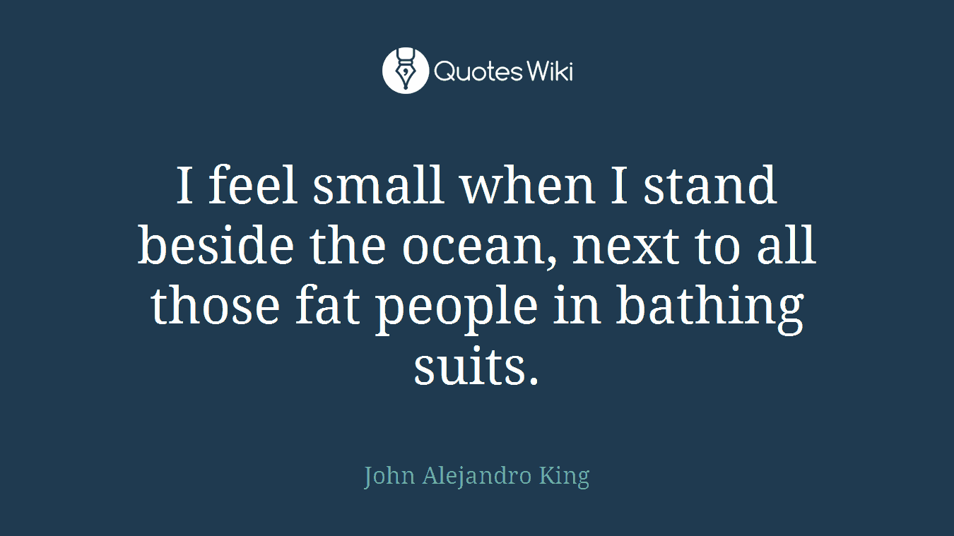 I feel small when I stand beside the ocean, next to all those fat people in bathing suits.