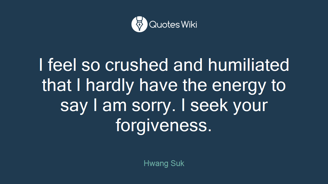 I feel so crushed and humiliated that I hardly have the energy to say I am sorry. I seek your forgiveness.