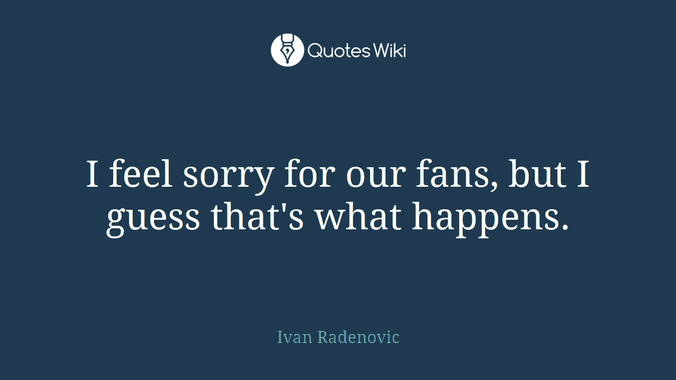 I feel sorry for our fans, but I guess that's what happens.