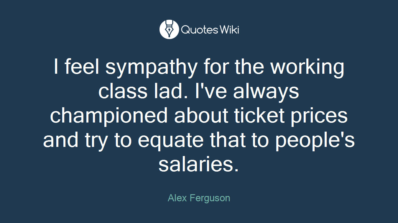 I feel sympathy for the working class lad. I've always championed about ticket prices and try to equate that to people's salaries.