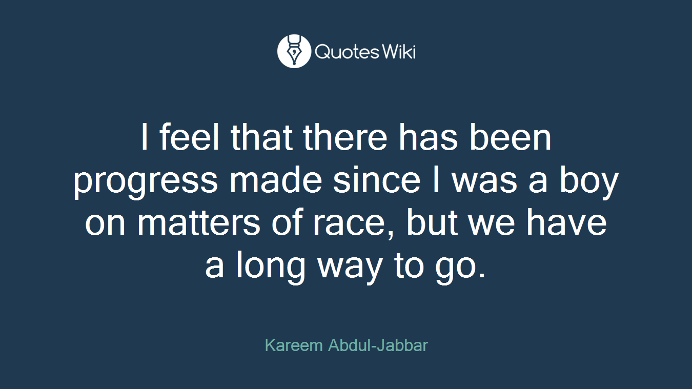 I feel that there has been progress made since I was a boy on matters of race, but we have a long way to go.