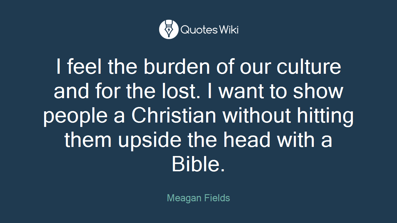 I feel the burden of our culture and for the lost. I want to show people a Christian without hitting them upside the head with a Bible.