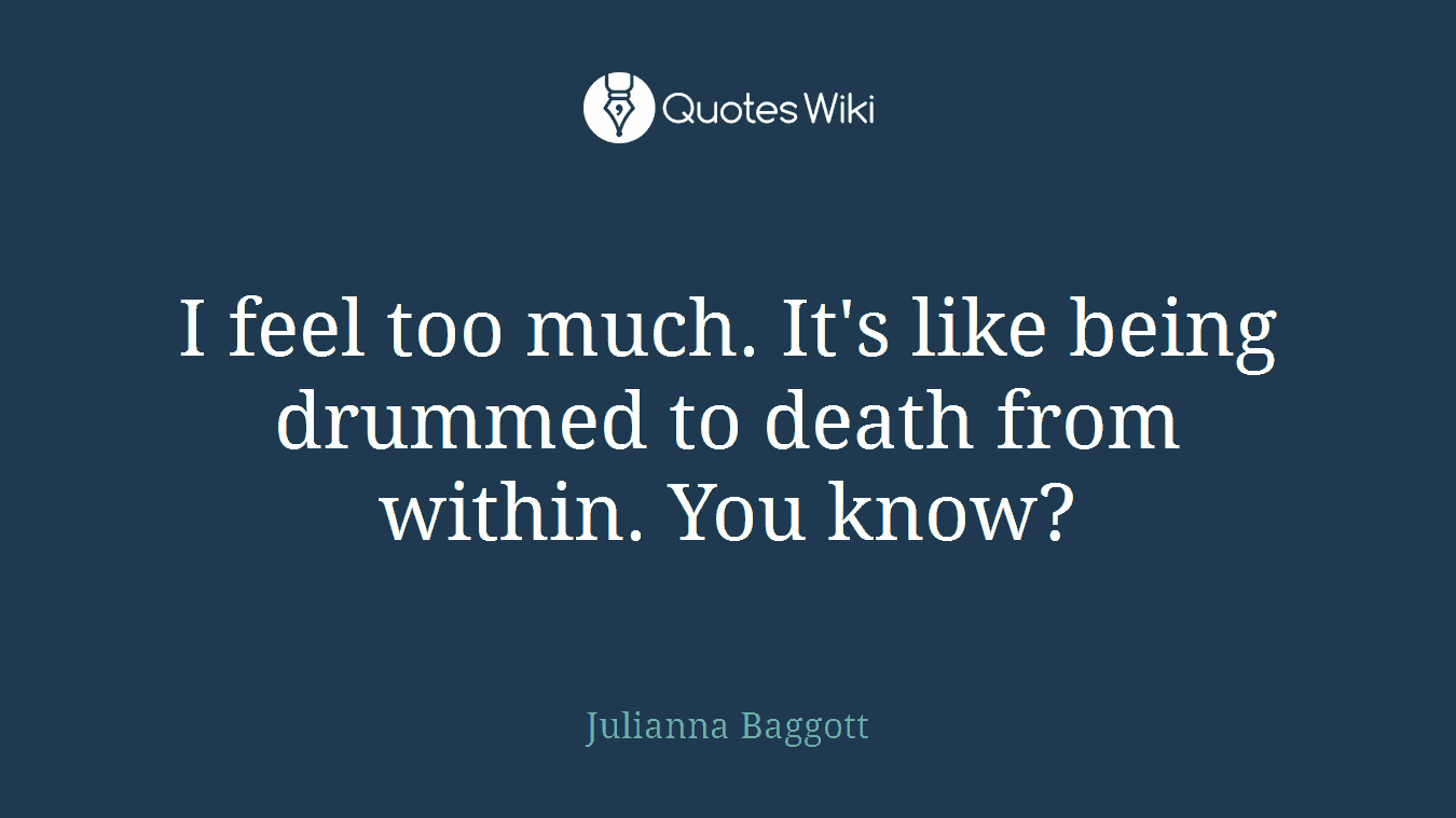 I feel too much. It's like being drummed to death from within. You know?