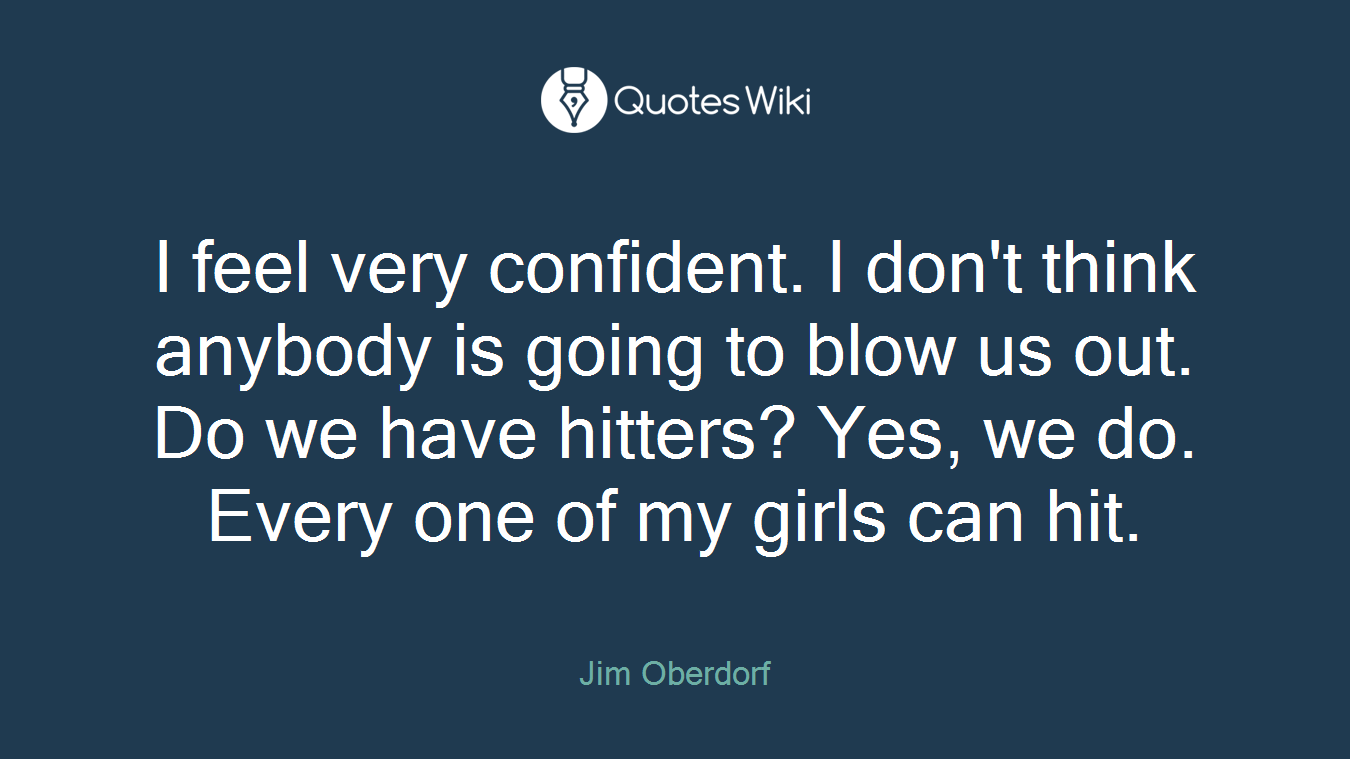 I feel very confident. I don't think anybody is going to blow us out. Do we have hitters? Yes, we do. Every one of my girls can hit.