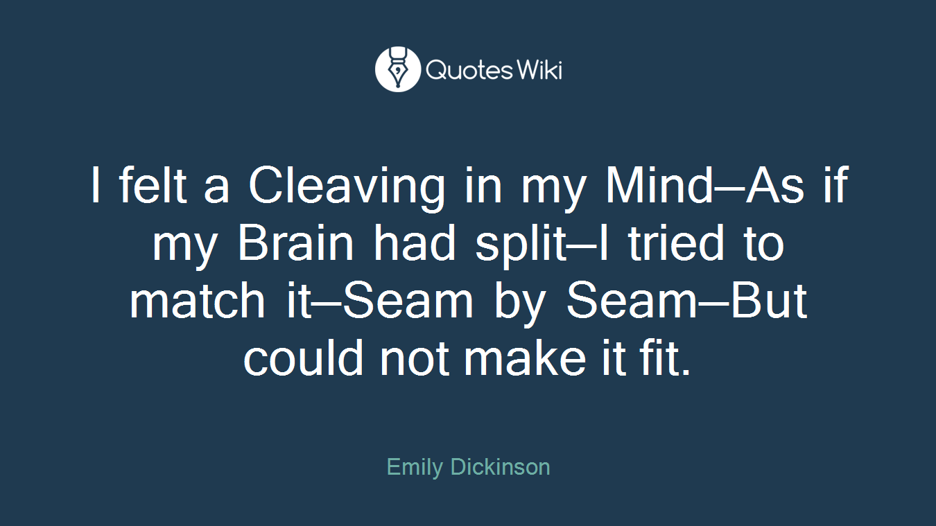 I felt a Cleaving in my Mind—As if my Brain had split—I tried to match it—Seam by Seam—But could not make it fit.