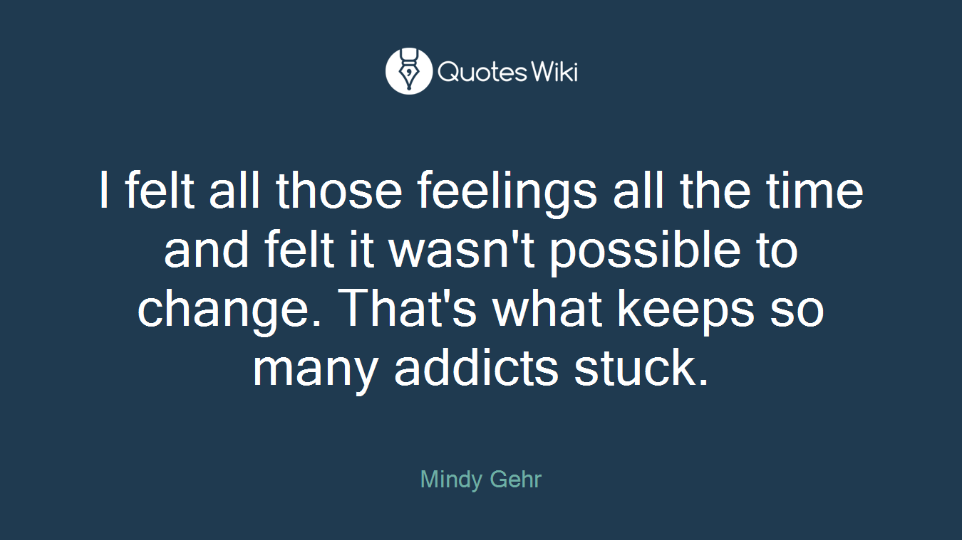 I felt all those feelings all the time and felt it wasn't possible to change. That's what keeps so many addicts stuck.