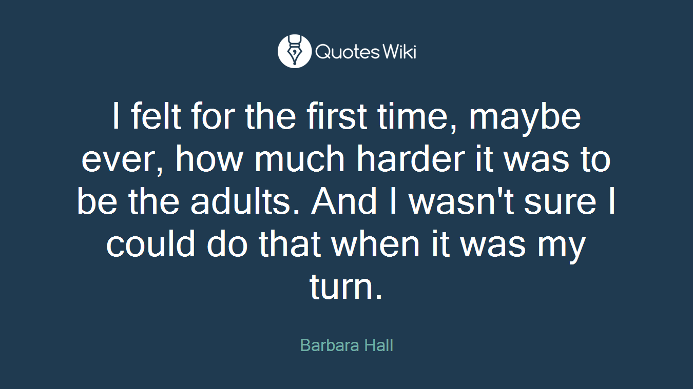 I felt for the first time, maybe ever, how much harder it was to be the adults. And I wasn't sure I could do that when it was my turn.