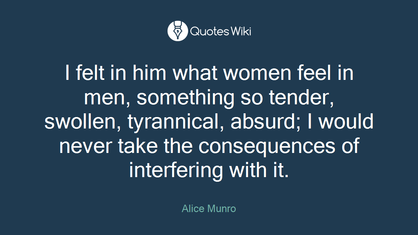 I felt in him what women feel in men, something so tender, swollen, tyrannical, absurd; I would never take the consequences of interfering with it.