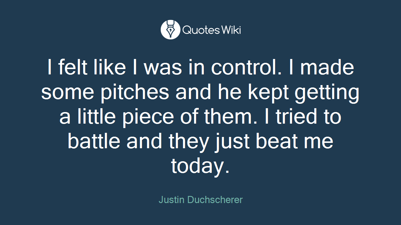 I felt like I was in control. I made some pitches and he kept getting a little piece of them. I tried to battle and they just beat me today.