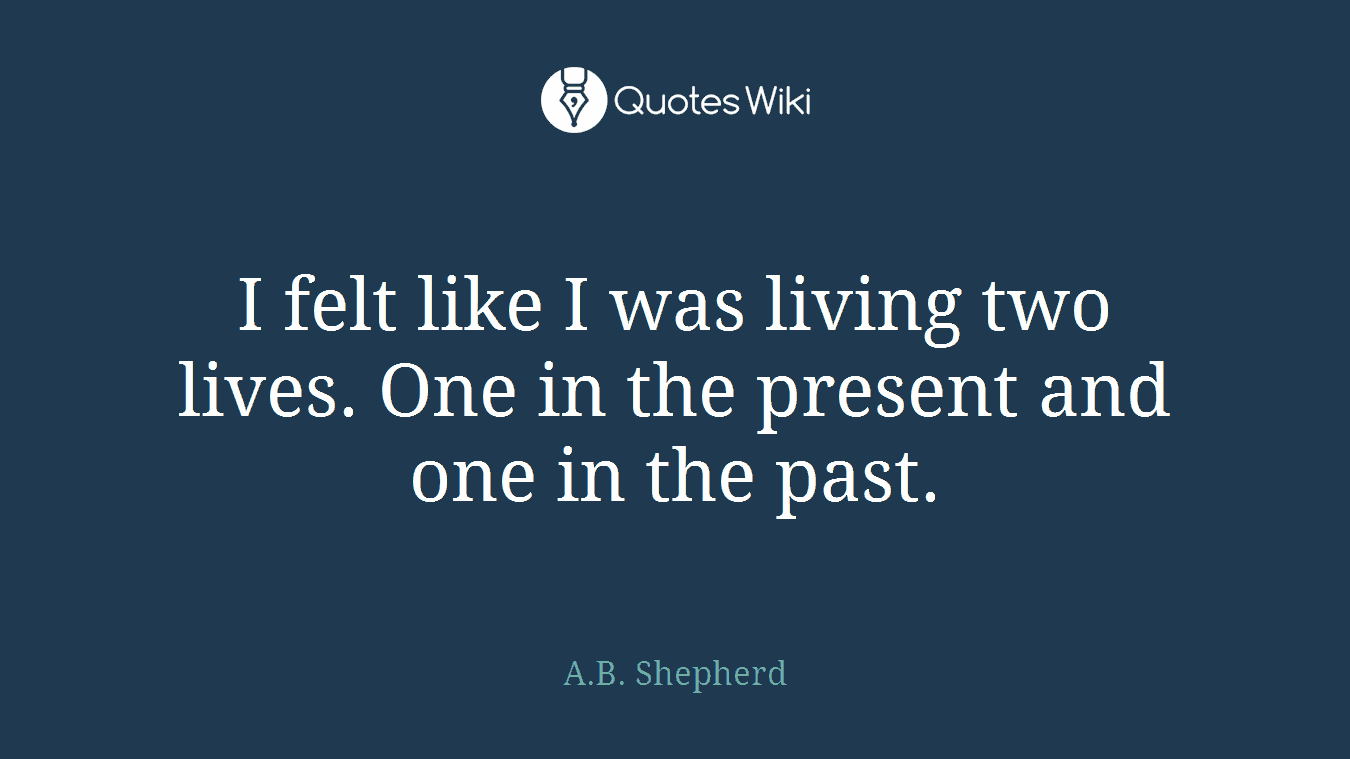 I felt like I was living two lives. One in the present and one in the past.