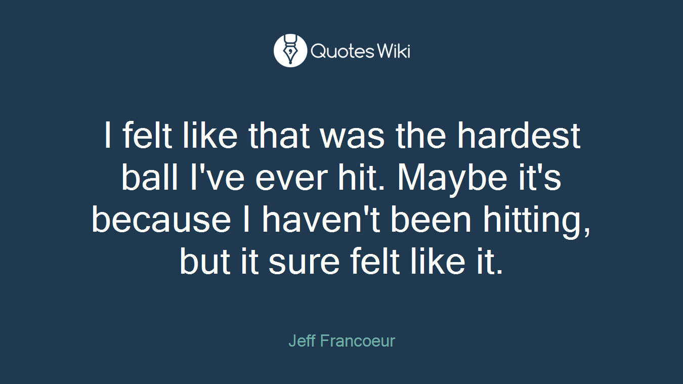 I felt like that was the hardest ball I've ever hit. Maybe it's because I haven't been hitting, but it sure felt like it.