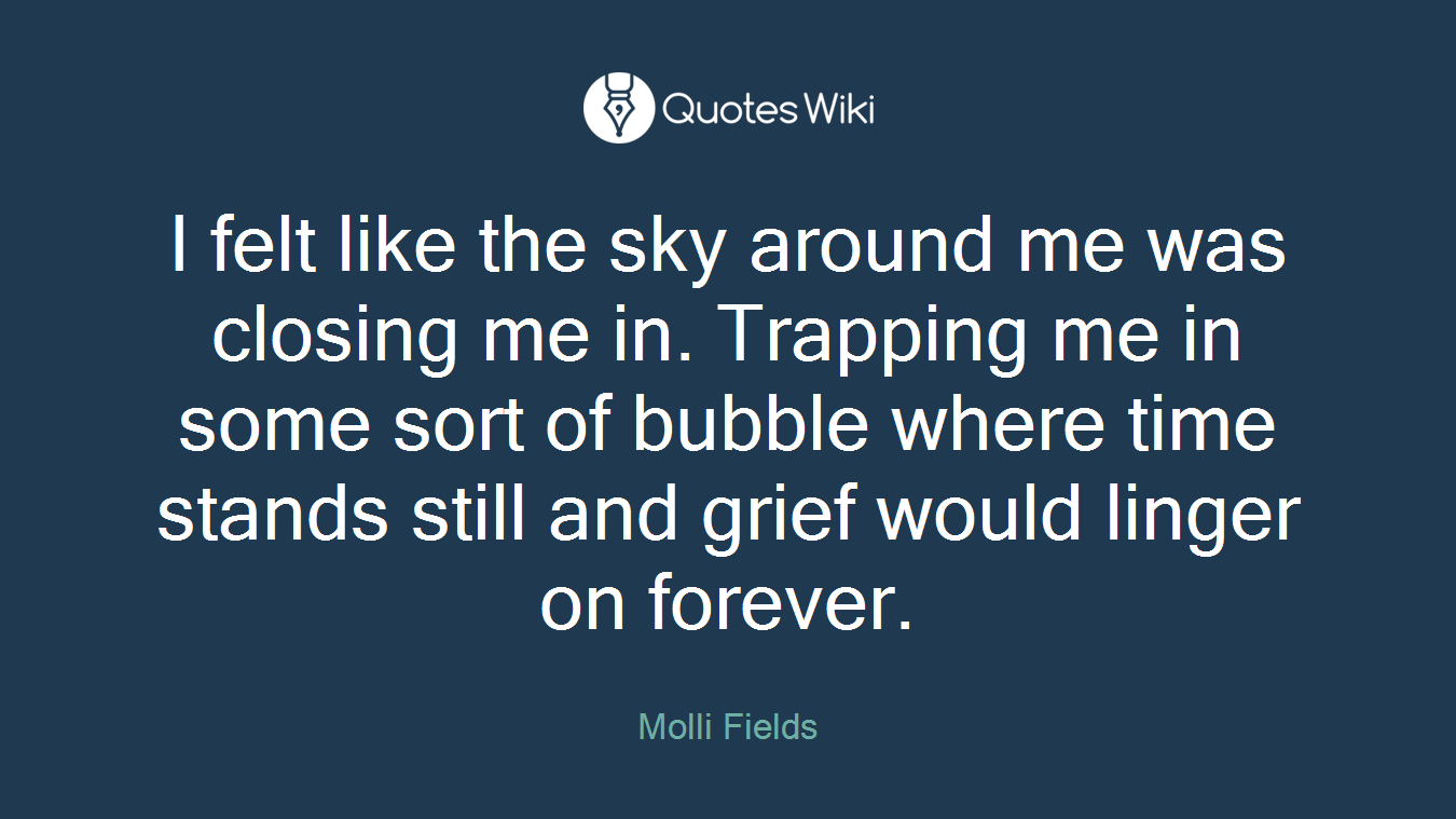I felt like the sky around me was closing me in. Trapping me in some sort of bubble where time stands still and grief would linger on forever.