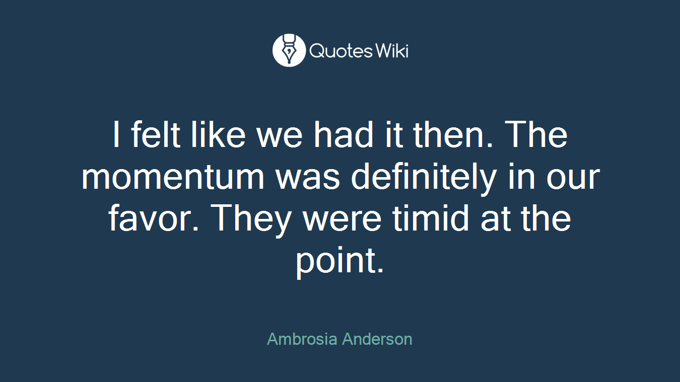 I felt like we had it then. The momentum was definitely in our favor. They were timid at the point.