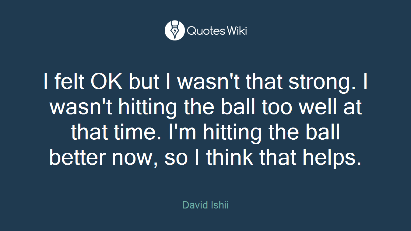 I felt OK but I wasn't that strong. I wasn't hitting the ball too well at that time. I'm hitting the ball better now, so I think that helps.