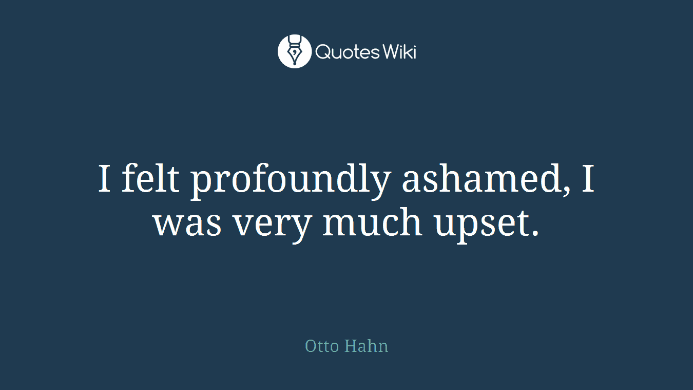 I felt profoundly ashamed, I was very much upset.