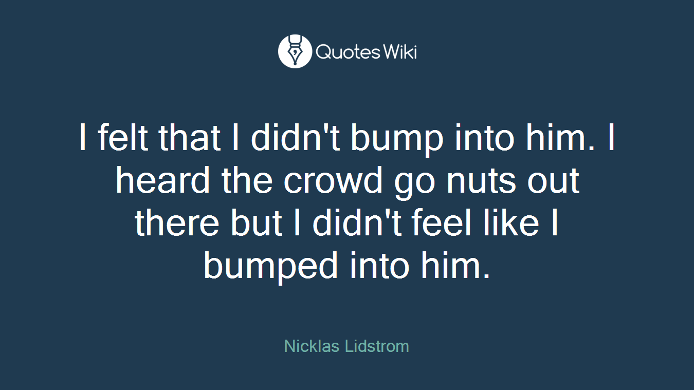 I felt that I didn't bump into him. I heard the crowd go nuts out there but I didn't feel like I bumped into him.