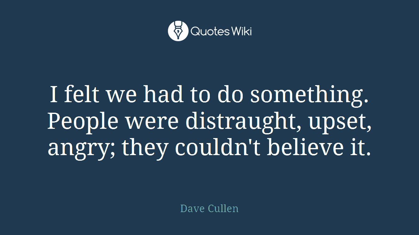 I felt we had to do something. People were distraught, upset, angry; they couldn't believe it.