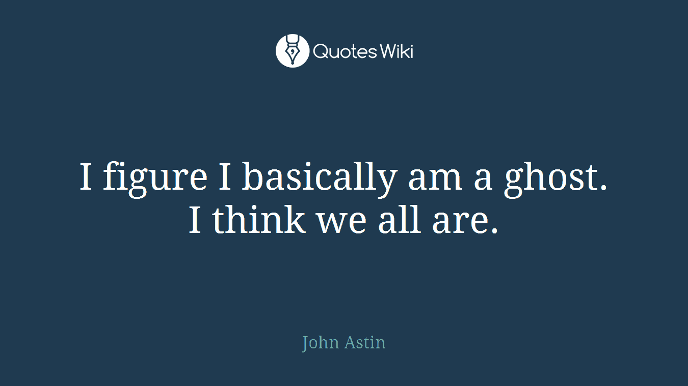I figure I basically am a ghost. I think we all are.