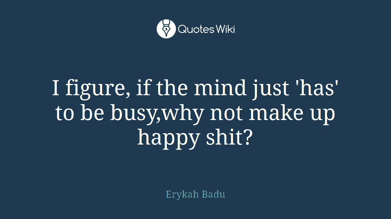 I figure, if the mind just 'has' to be busy,why not make up happy shit?