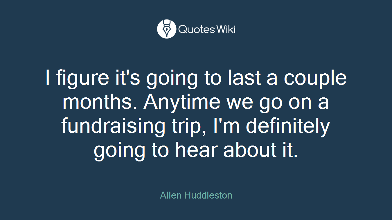 I figure it's going to last a couple months. Anytime we go on a fundraising trip, I'm definitely going to hear about it.