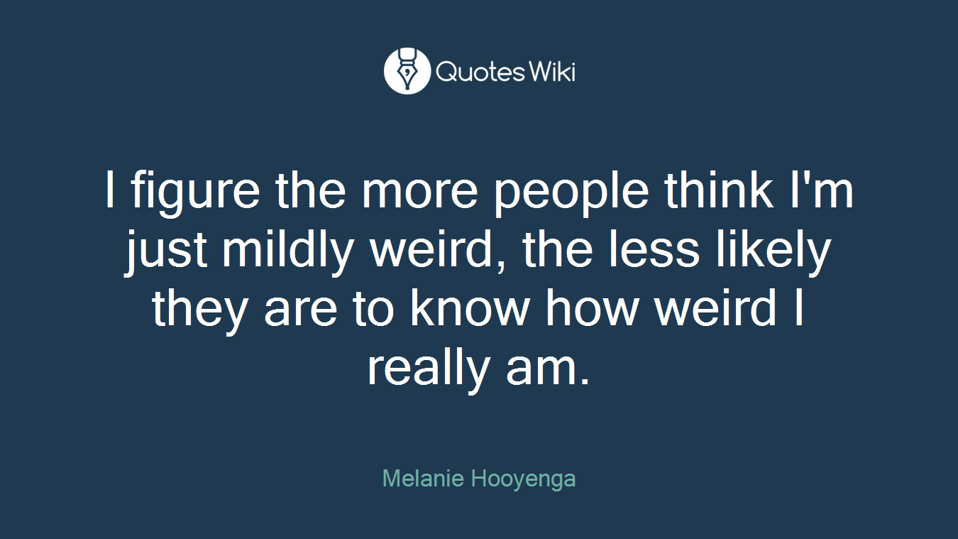 I figure the more people think I'm just mildly weird, the less likely they are to know how weird I really am.