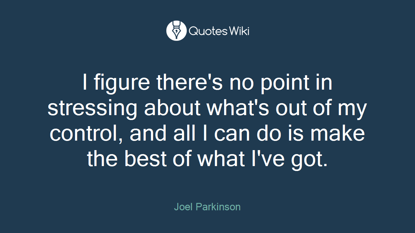 I figure there's no point in stressing about what's out of my control, and all I can do is make the best of what I've got.