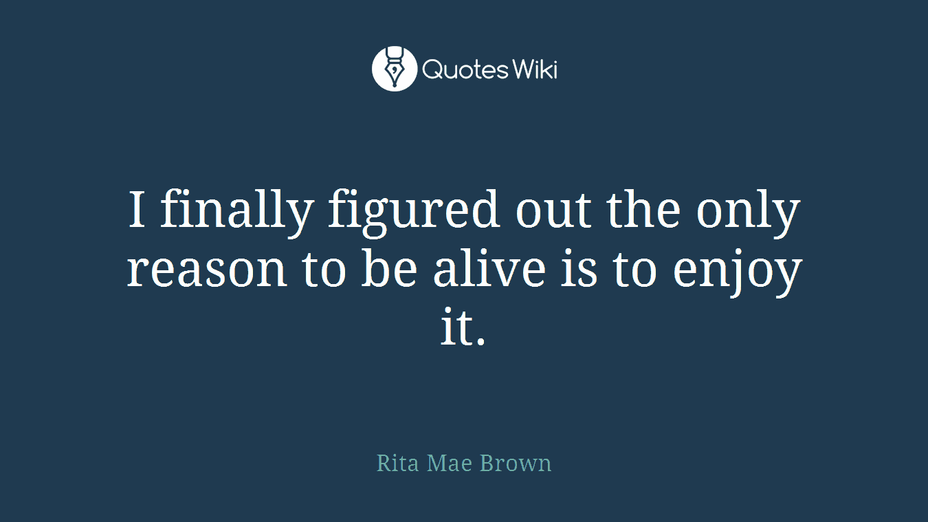I finally figured out the only reason to be alive is to enjoy it.