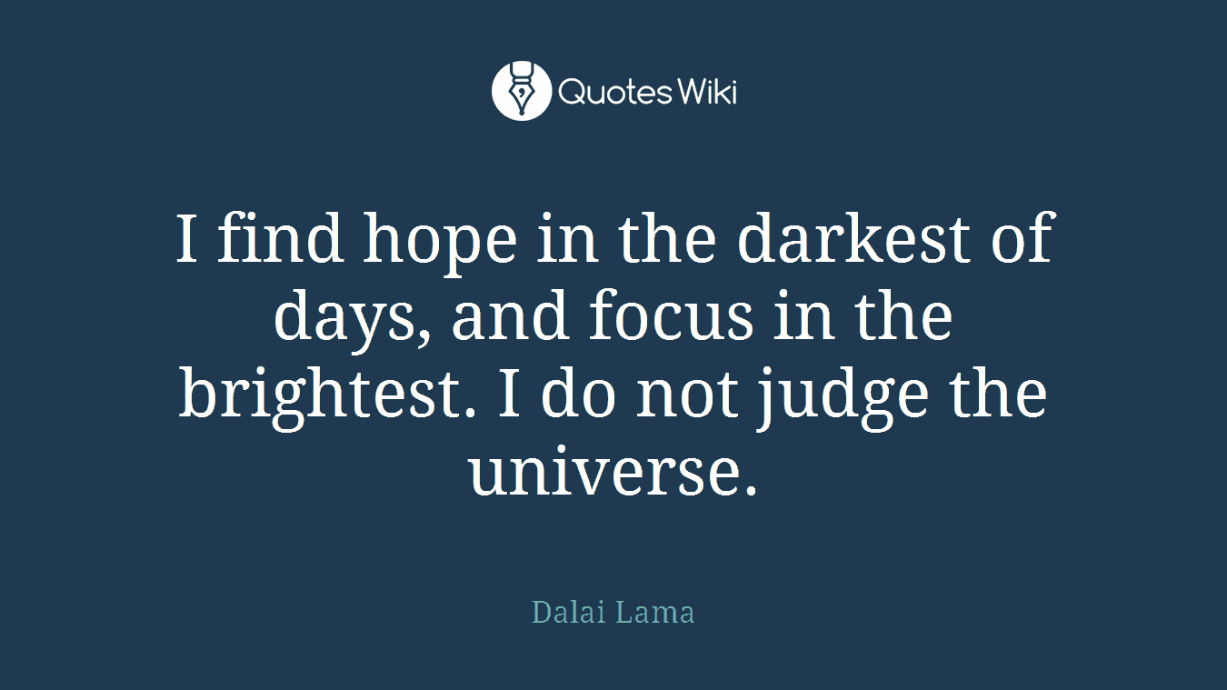 I find hope in the darkest of days, and focus in the brightest. I do not judge the universe.