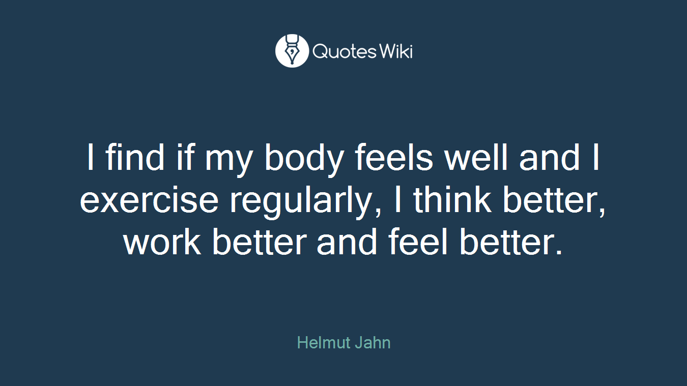 I find if my body feels well and I exercise regularly, I think better, work better and feel better.