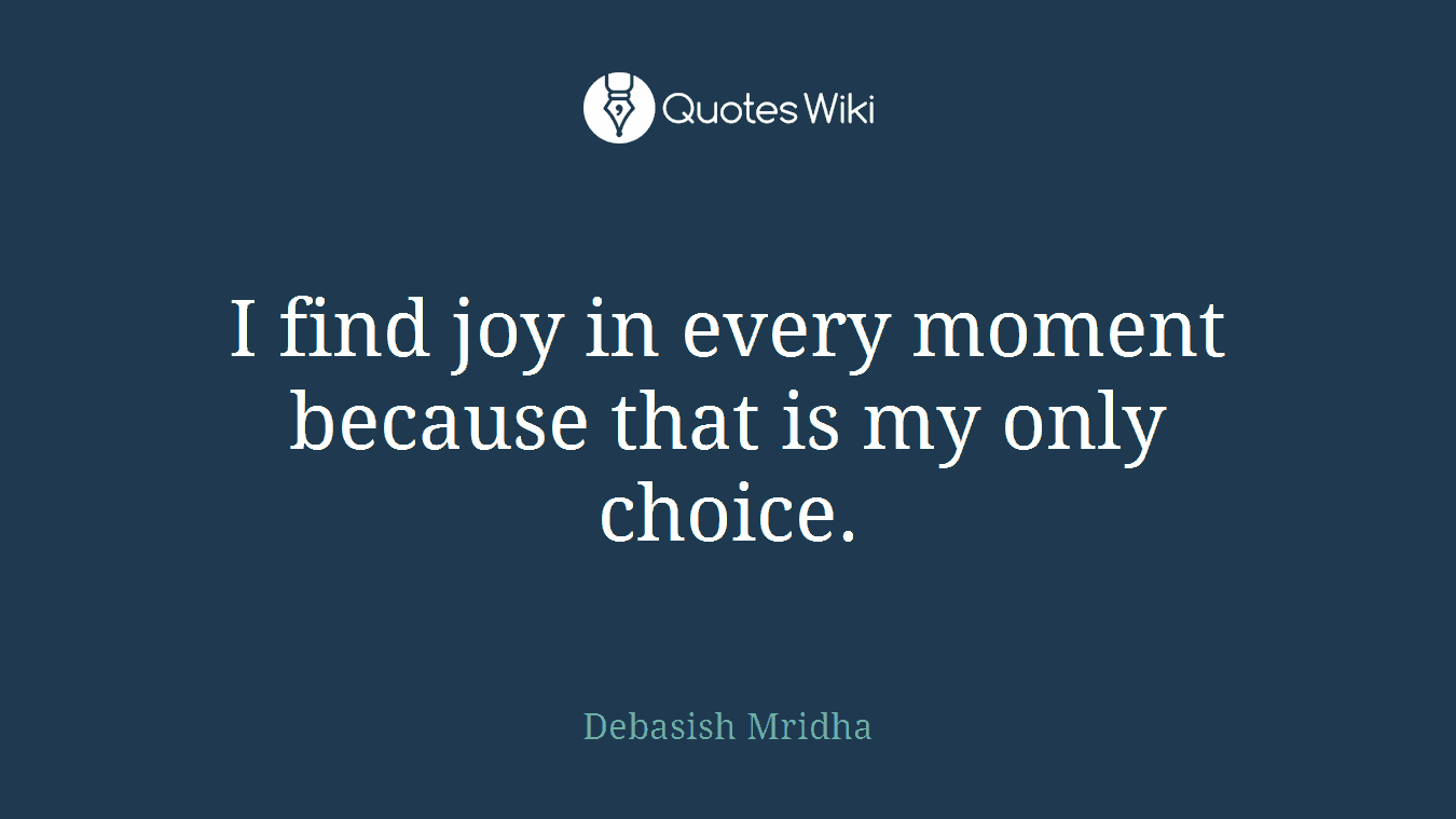 I find joy in every moment because that is my only choice.