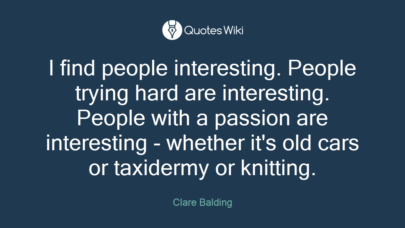 I find people interesting. People trying hard are interesting. People with a passion are interesting - whether it's old cars or taxidermy or knitting.