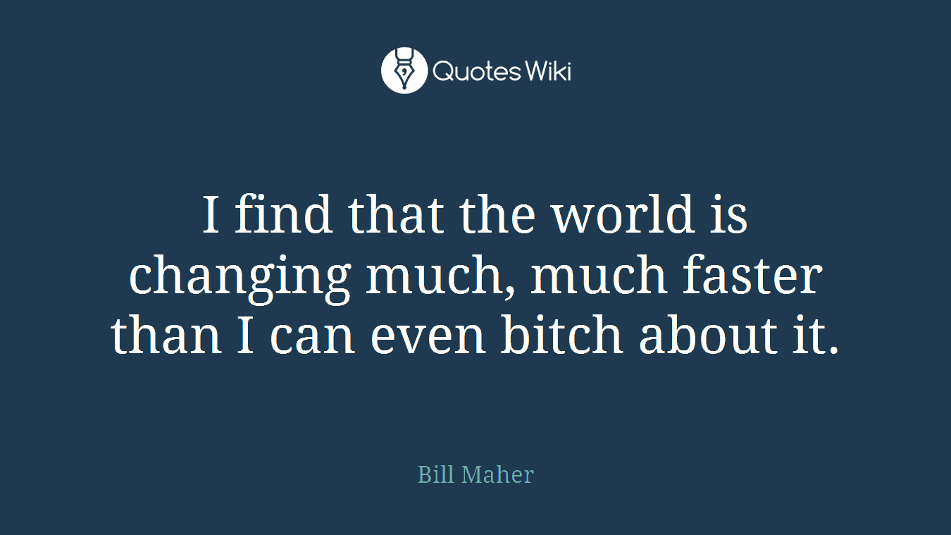 I find that the world is changing much, much faster than I can even bitch about it.