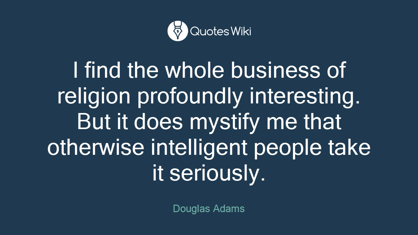 I find the whole business of religion profoundly interesting. But it does mystify me that otherwise intelligent people take it seriously.