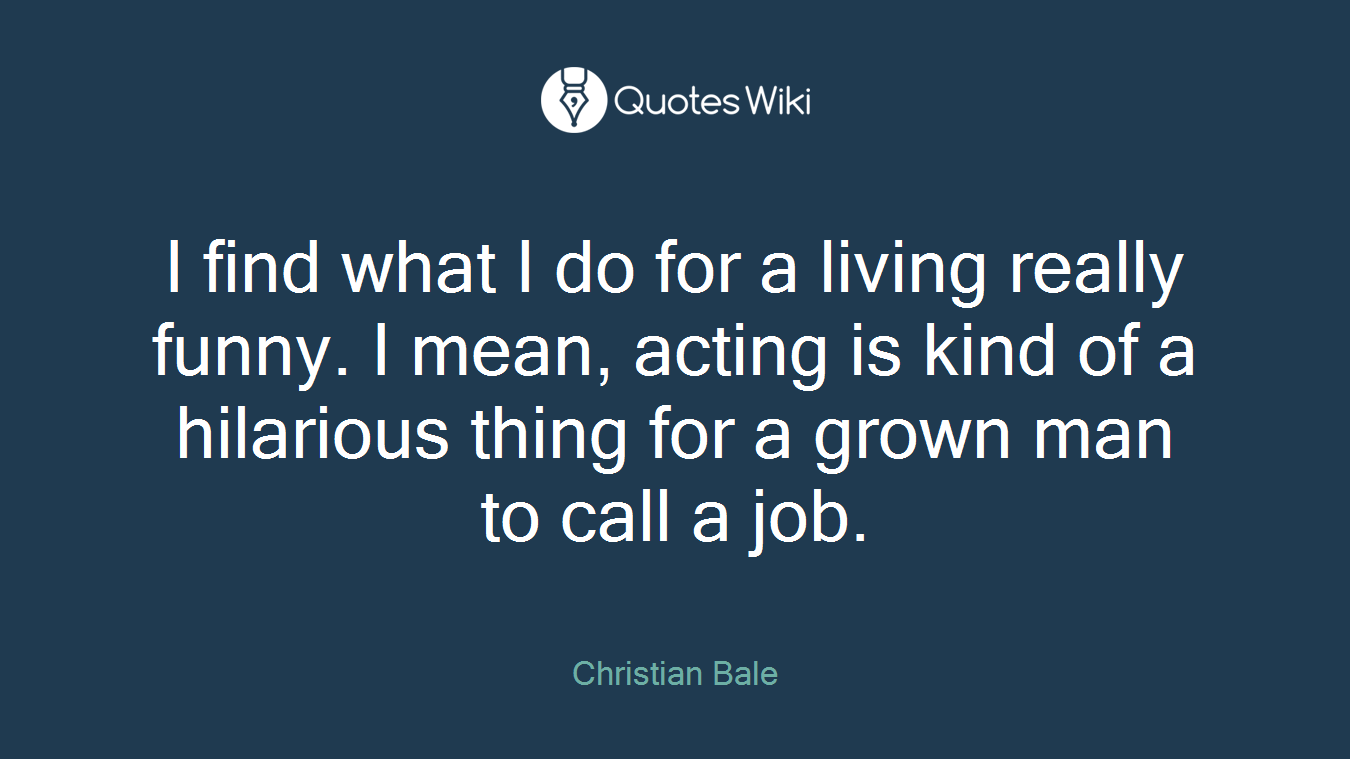 I find what I do for a living really funny. I mean, acting is kind of a hilarious thing for a grown man to call a job.