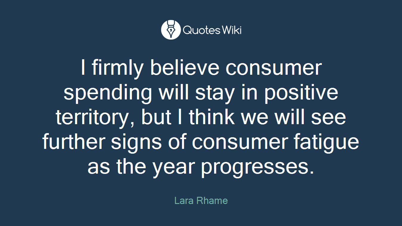 I firmly believe consumer spending will stay in positive territory, but I think we will see further signs of consumer fatigue as the year progresses.