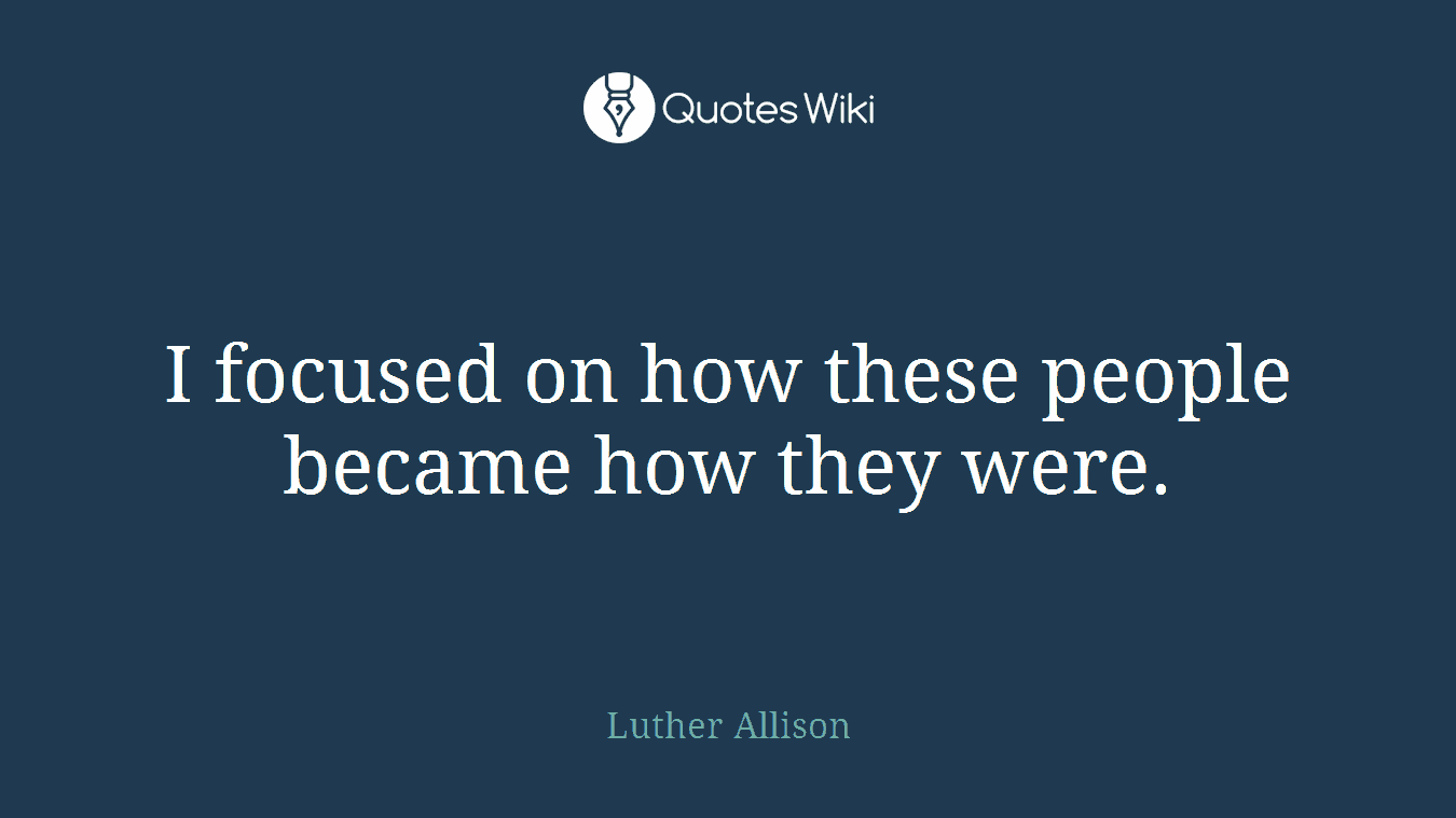 I focused on how these people became how they were.