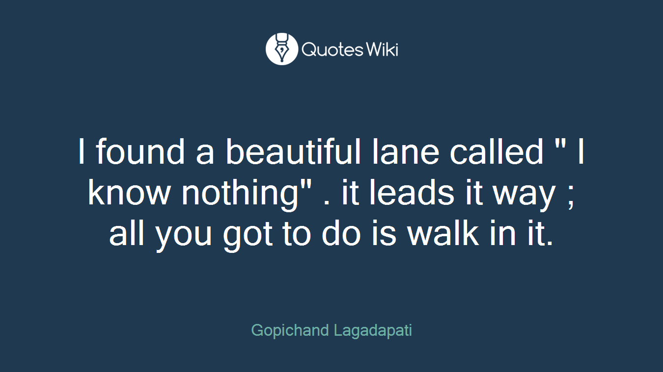 I found a beautiful lane called " I know nothing" . it leads it way ; all you got to do is walk in it.