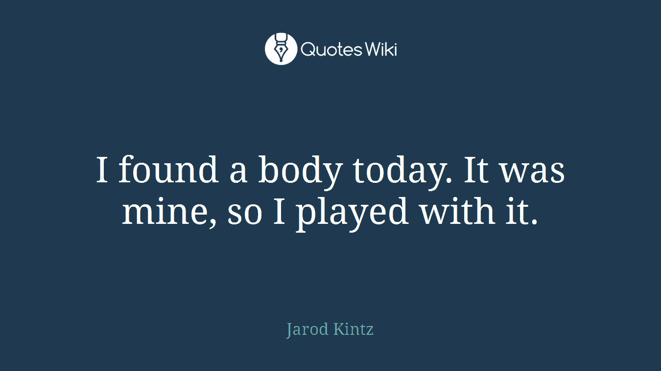 I found a body today. It was mine, so I played with it.