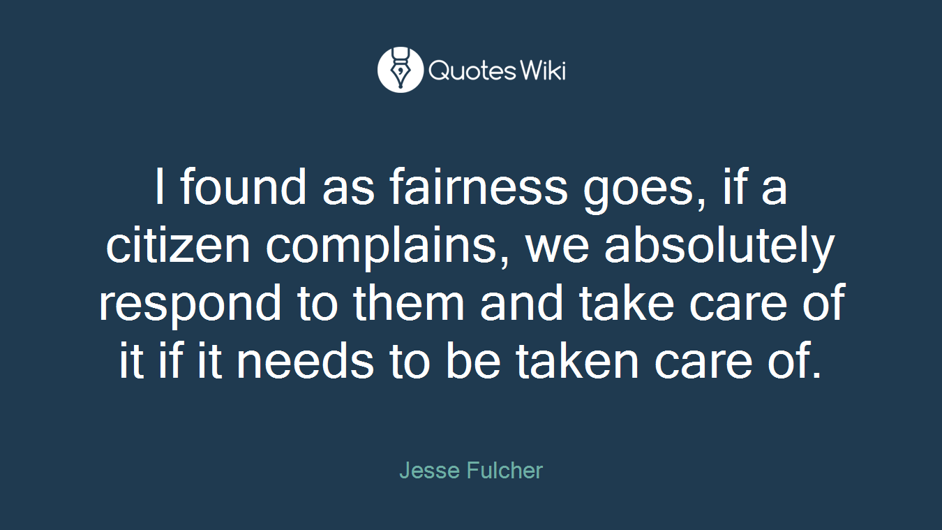 I found as fairness goes, if a citizen complains, we absolutely respond to them and take care of it if it needs to be taken care of.