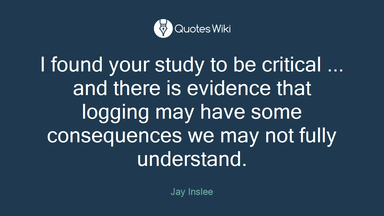 I found your study to be critical ... and there is evidence that logging may have some consequences we may not fully understand.