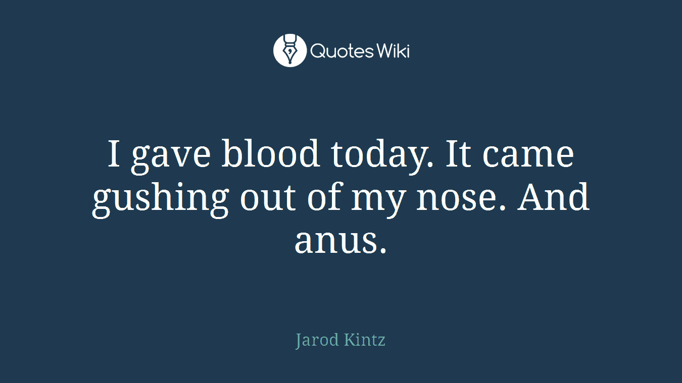 I gave blood today. It came gushing out of my nose. And anus.