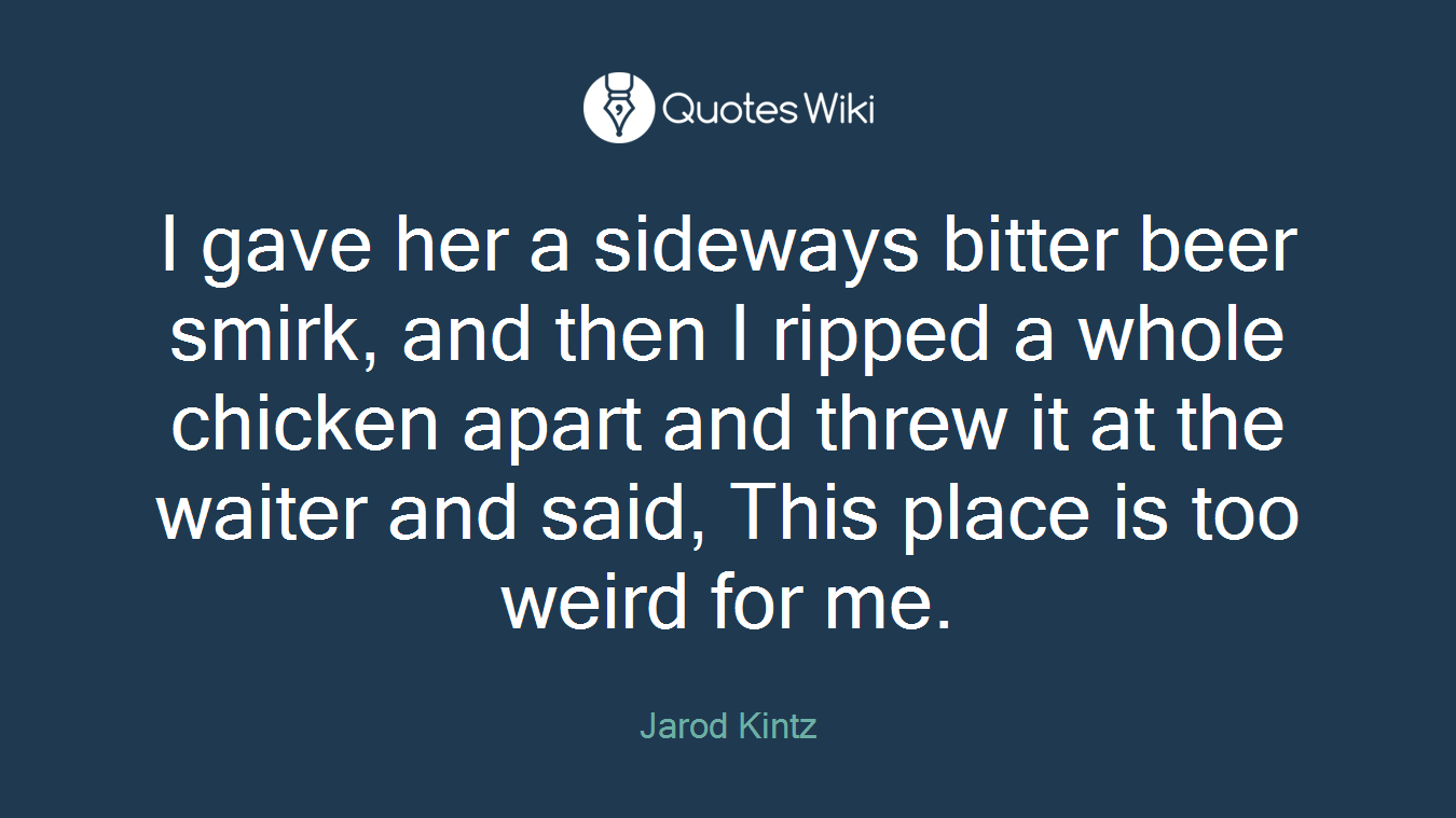 I gave her a sideways bitter beer smirk, and then I ripped a whole chicken apart and threw it at the waiter and said, This place is too weird for me.
