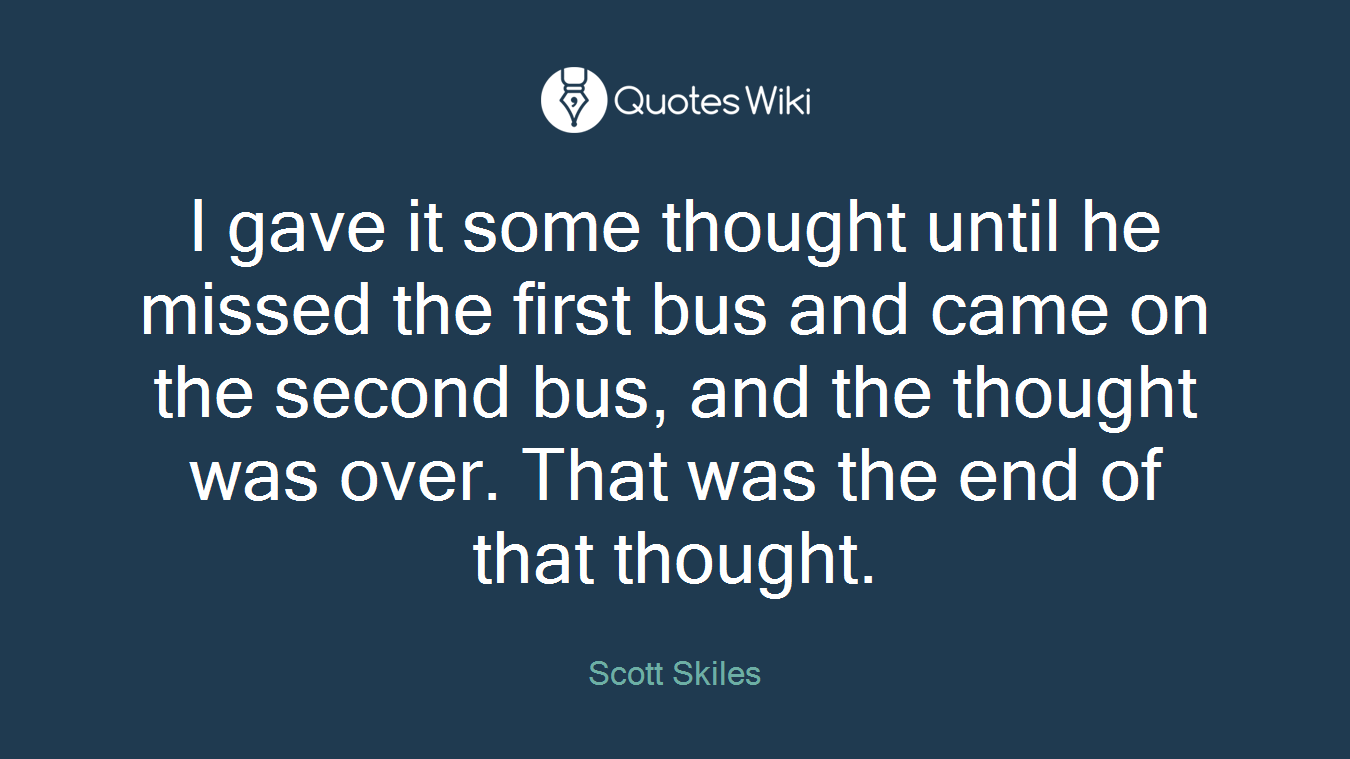 I gave it some thought until he missed the first bus and came on the second bus, and the thought was over. That was the end of that thought.