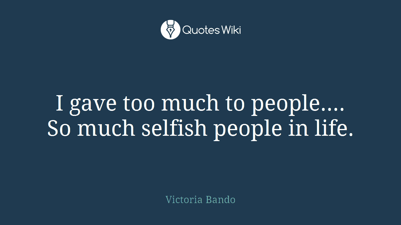I gave too much to people.... So much selfish people in life.