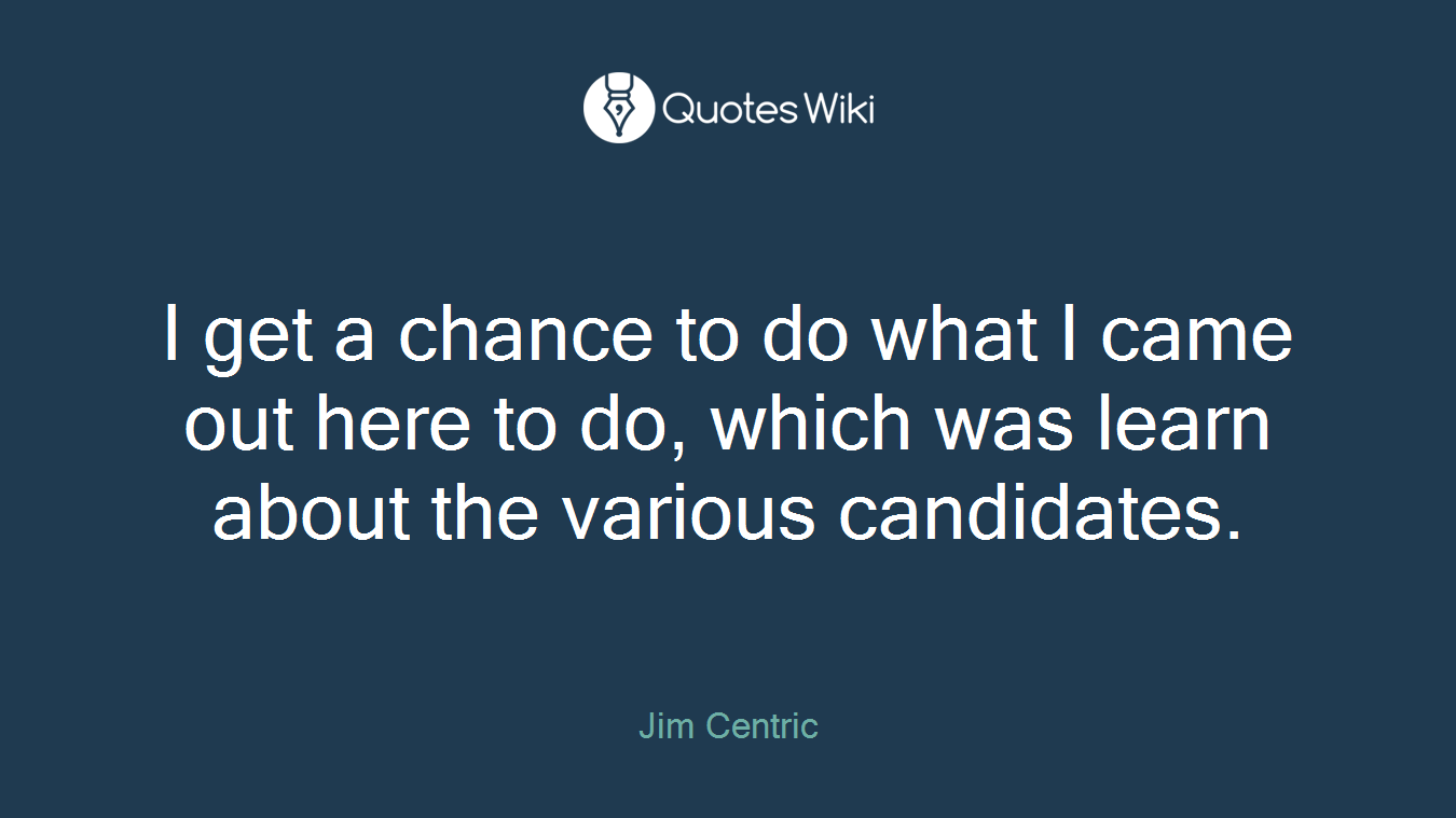 I get a chance to do what I came out here to do, which was learn about the various candidates.