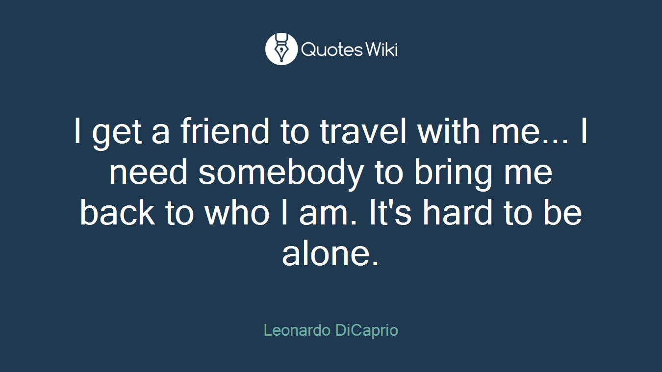 I get a friend to travel with me... I need somebody to bring me back to who I am. It's hard to be alone.