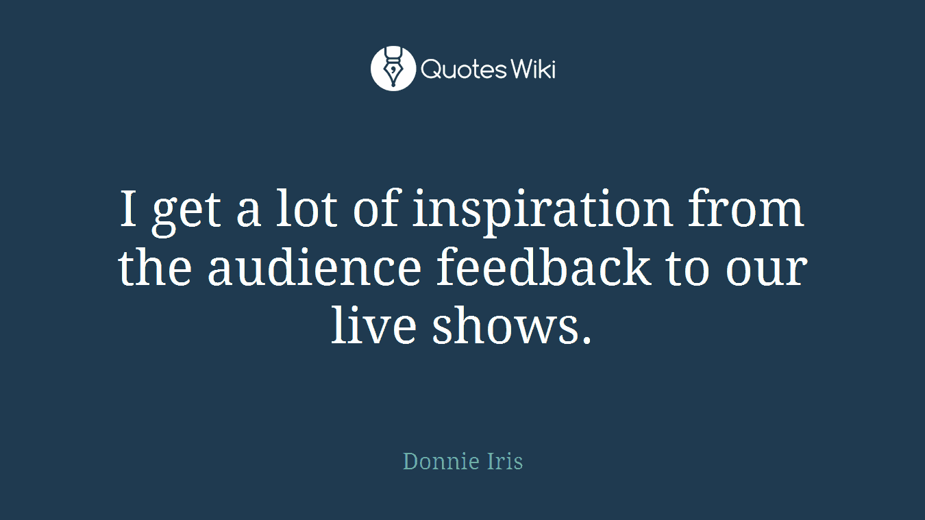 I get a lot of inspiration from the audience feedback to our live shows.